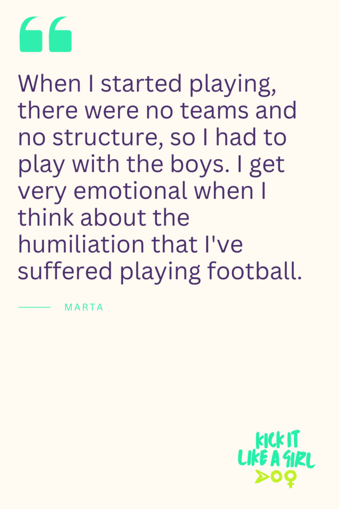 Quote from Marta: When I started playing, there were no teams and no structure, so I had to play with the boys. I get very emotional when I think about the humiliation that I've suffered playing football.